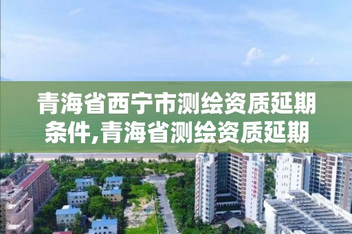 青海省西宁市测绘资质延期条件,青海省测绘资质延期公告