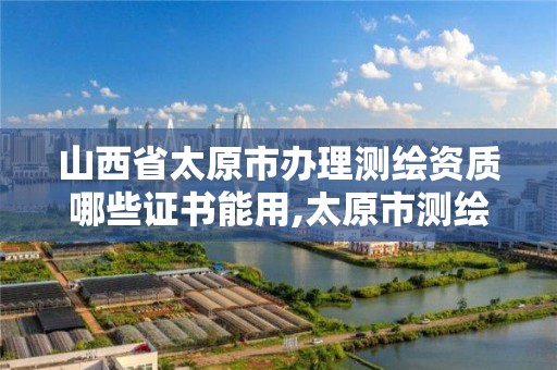 山西省太原市办理测绘资质哪些证书能用,太原市测绘院的上级单位