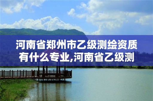 河南省郑州市乙级测绘资质有什么专业,河南省乙级测绘公司有多少家。