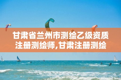 甘肃省兰州市测绘乙级资质注册测绘师,甘肃注册测绘师考试时间