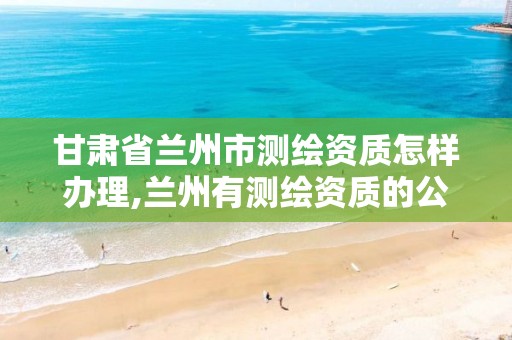 甘肃省兰州市测绘资质怎样办理,兰州有测绘资质的公司有