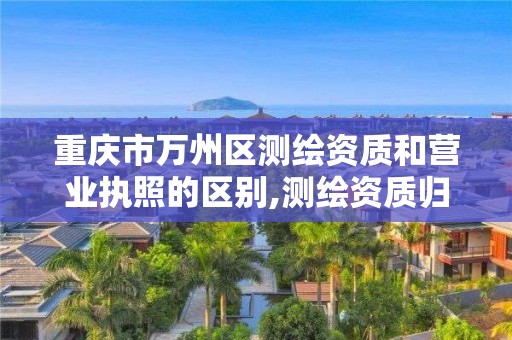 重庆市万州区测绘资质和营业执照的区别,测绘资质归哪里管。