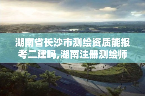 湖南省长沙市测绘资质能报考二建吗,湖南注册测绘师报名。