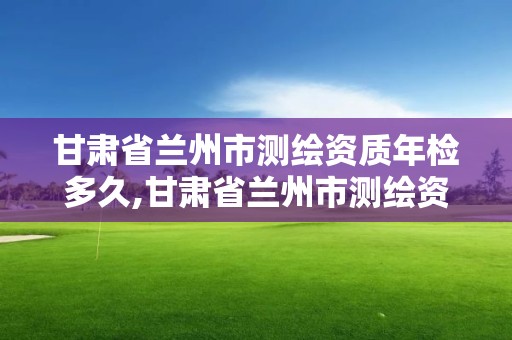 甘肃省兰州市测绘资质年检多久,甘肃省兰州市测绘资质年检多久能查到