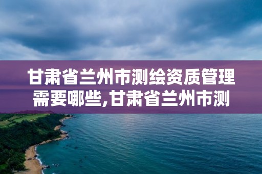 甘肃省兰州市测绘资质管理需要哪些,甘肃省兰州市测绘资质管理需要哪些人员