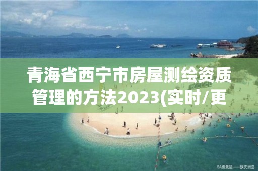 青海省西宁市房屋测绘资质管理的方法2023(实时/更新中)