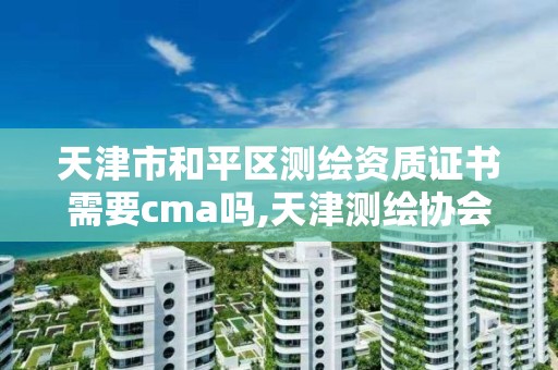 天津市和平区测绘资质证书需要cma吗,天津测绘协会。