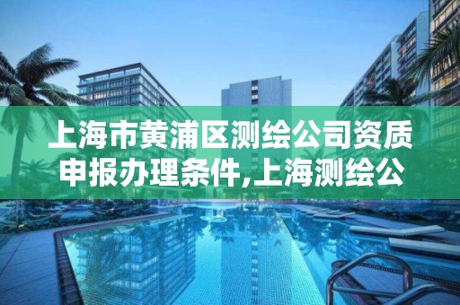 上海市黄浦区测绘公司资质申报办理条件,上海测绘公司有哪几家