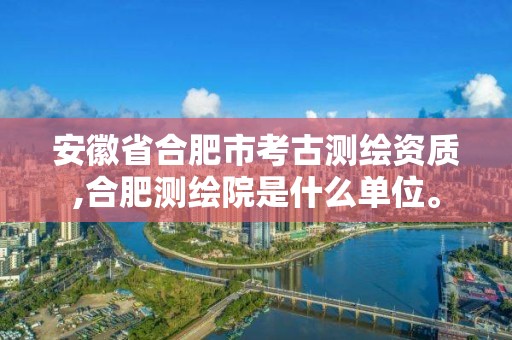 安徽省合肥市考古测绘资质,合肥测绘院是什么单位。