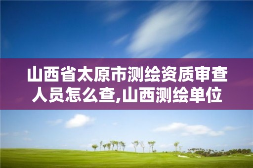 山西省太原市测绘资质审查人员怎么查,山西测绘单位