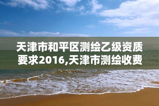 天津市和平区测绘乙级资质要求2016,天津市测绘收费标准。