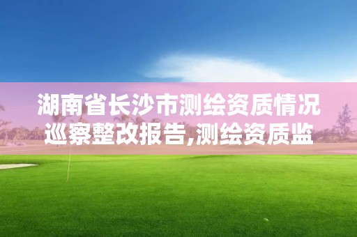 湖南省长沙市测绘资质情况巡察整改报告,测绘资质监督检查办法