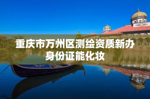 重庆市万州区测绘资质新办身份证能化妆