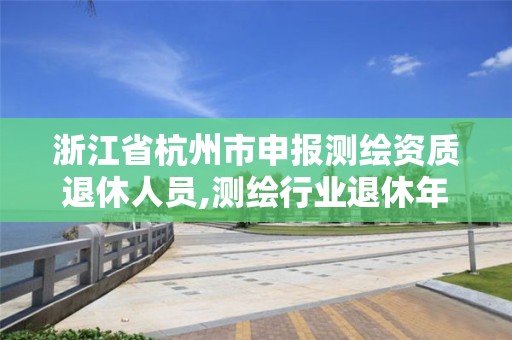 浙江省杭州市申报测绘资质退休人员,测绘行业退休年龄