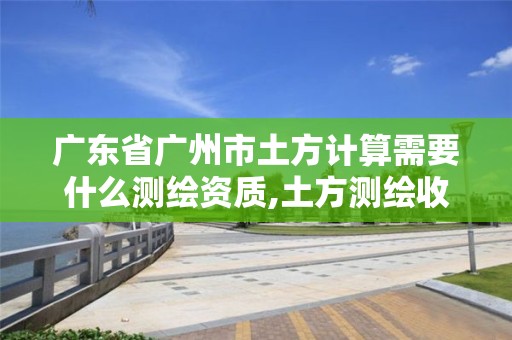 广东省广州市土方计算需要什么测绘资质,土方测绘收费标准2019。