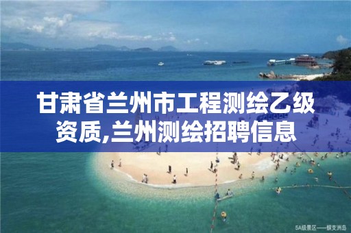 甘肃省兰州市工程测绘乙级资质,兰州测绘招聘信息