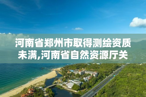 河南省郑州市取得测绘资质未满,河南省自然资源厅关于延长测绘资质证书有效期的公告