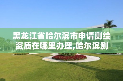 黑龙江省哈尔滨市申请测绘资质在哪里办理,哈尔滨测绘局是干什么的