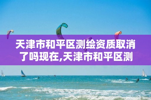 天津市和平区测绘资质取消了吗现在,天津市和平区测绘资质取消了吗现在还有吗。