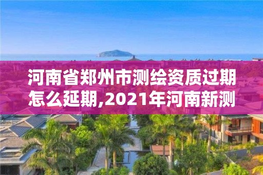 河南省郑州市测绘资质过期怎么延期,2021年河南新测绘资质办理