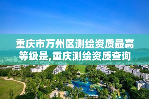 重庆市万州区测绘资质最高等级是,重庆测绘资质查询