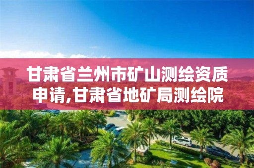 甘肃省兰州市矿山测绘资质申请,甘肃省地矿局测绘院官网