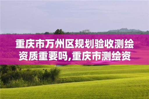 重庆市万州区规划验收测绘资质重要吗,重庆市测绘资质管理办法