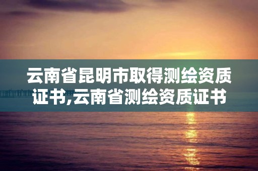 云南省昆明市取得测绘资质证书,云南省测绘资质证书延期公告