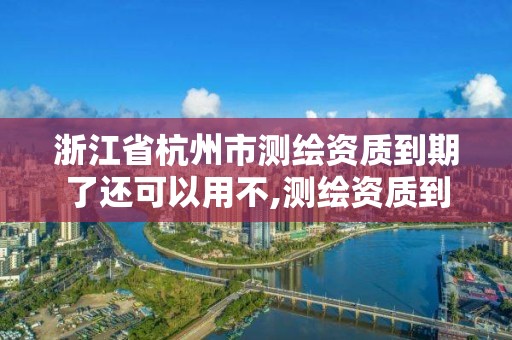 浙江省杭州市测绘资质到期了还可以用不,测绘资质到期怎么办。