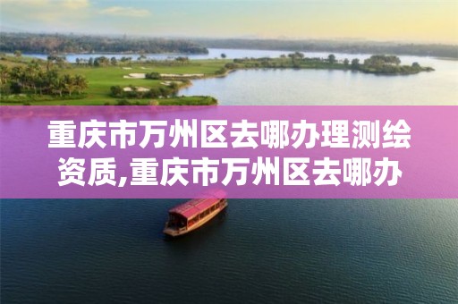 重庆市万州区去哪办理测绘资质,重庆市万州区去哪办理测绘资质证