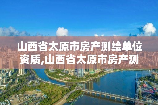 山西省太原市房产测绘单位资质,山西省太原市房产测绘单位资质有哪些