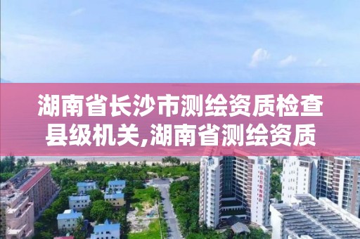 湖南省长沙市测绘资质检查县级机关,湖南省测绘资质查询