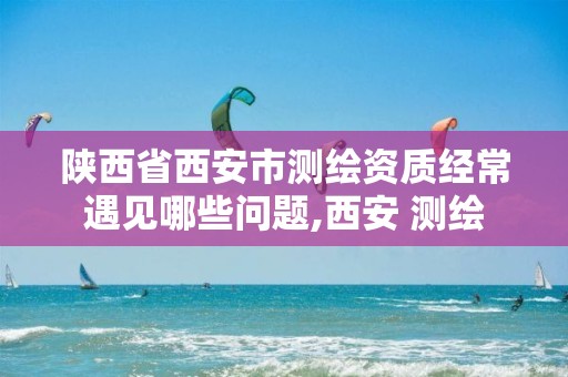 陕西省西安市测绘资质经常遇见哪些问题,西安 测绘