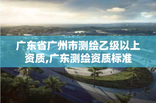 广东省广州市测绘乙级以上资质,广东测绘资质标准