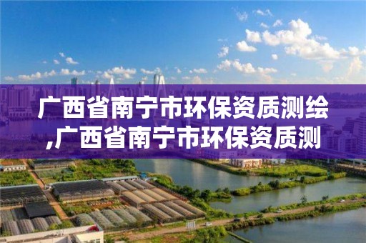 广西省南宁市环保资质测绘,广西省南宁市环保资质测绘机构名单