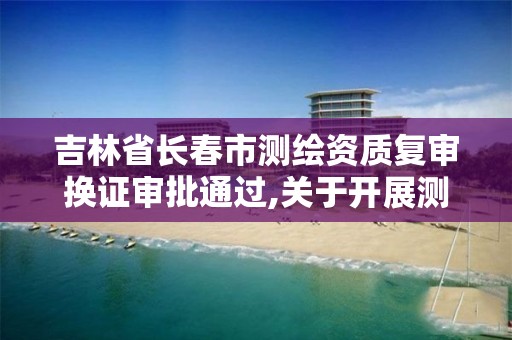 吉林省长春市测绘资质复审换证审批通过,关于开展测绘资质复审换证工作的通知