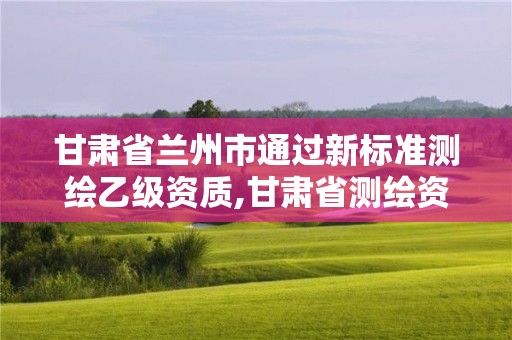 甘肃省兰州市通过新标准测绘乙级资质,甘肃省测绘资质管理平台