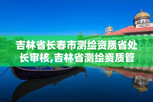 吉林省长春市测绘资质省处长审核,吉林省测绘资质管理平台