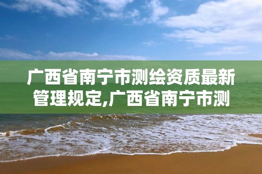 广西省南宁市测绘资质最新管理规定,广西省南宁市测绘资质最新管理规定公示