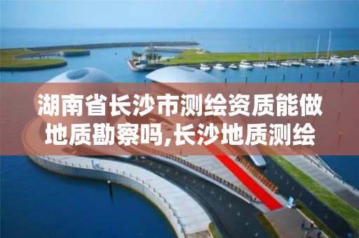 湖南省长沙市测绘资质能做地质勘察吗,长沙地质测绘勘察院