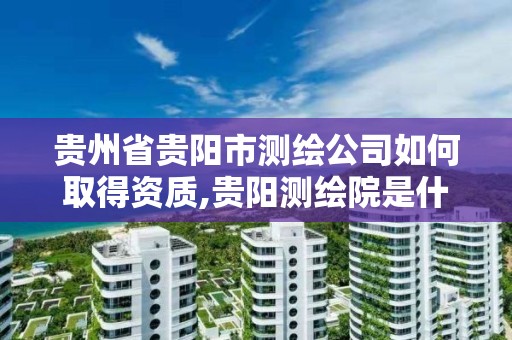 贵州省贵阳市测绘公司如何取得资质,贵阳测绘院是什么单位