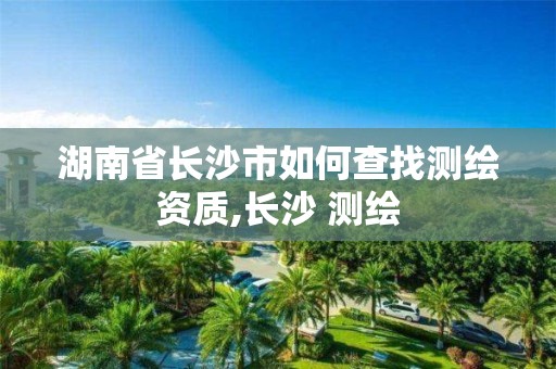 湖南省长沙市如何查找测绘资质,长沙 测绘