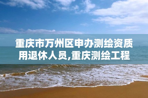 重庆市万州区申办测绘资质用退休人员,重庆测绘工程师职称评定