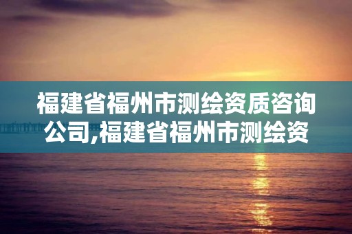 福建省福州市测绘资质咨询公司,福建省福州市测绘资质咨询公司电话