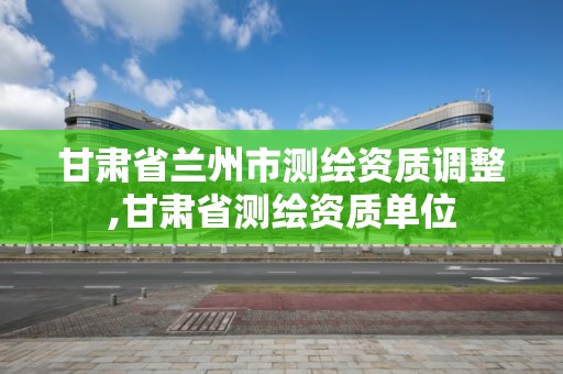 甘肃省兰州市测绘资质调整,甘肃省测绘资质单位