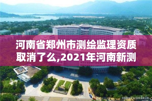 河南省郑州市测绘监理资质取消了么,2021年河南新测绘资质办理。