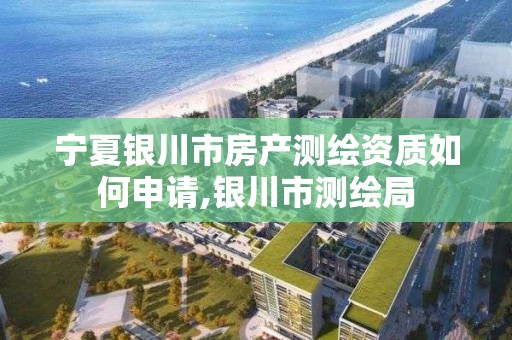 宁夏银川市房产测绘资质如何申请,银川市测绘局