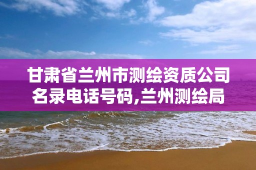 甘肃省兰州市测绘资质公司名录电话号码,兰州测绘局在哪儿