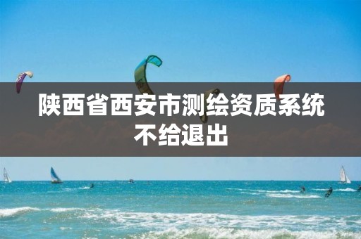 陕西省西安市测绘资质系统不给退出