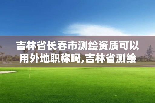 吉林省长春市测绘资质可以用外地职称吗,吉林省测绘资质管理平台。